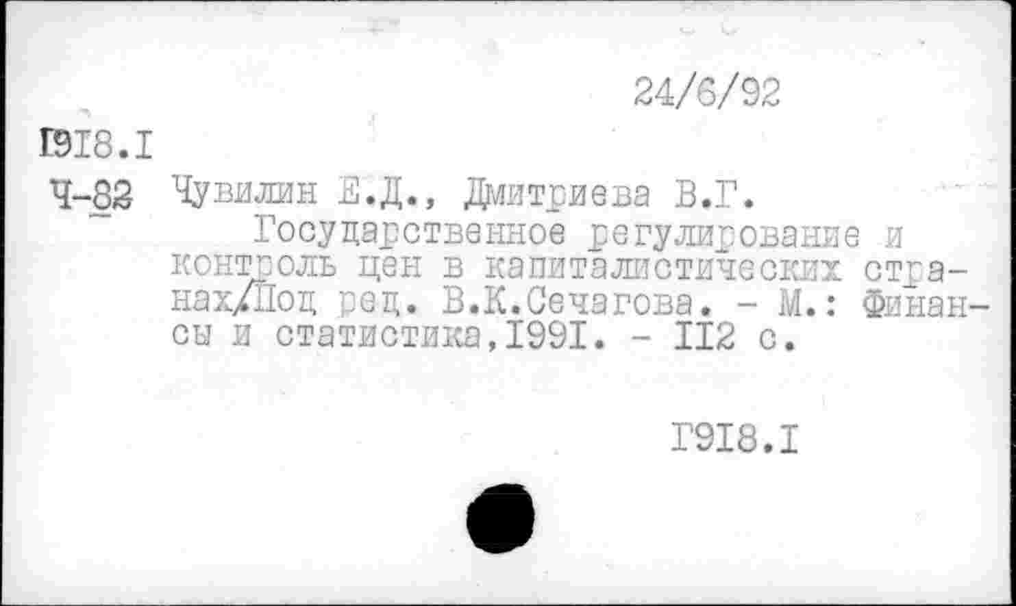 ﻿24/6/92
1918.1
4-82 Чувилин Е.Д., Дмитриева В.Г.
Государственное регулирование и контроль цен в капиталистических стра-нах/Под ред. В.К.Сечагова. - М.: Финан сы и статистика,1991. - 112 с.
Г918.1